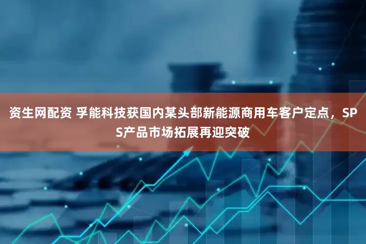 资生网配资 孚能科技获国内某头部新能源商用车客户定点，SPS产品市场拓展再迎突破