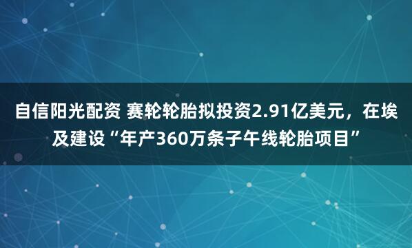 自信阳光配资 赛轮轮胎拟投资2.91亿美元，在埃及建设“年产360万条子午线轮胎项目”