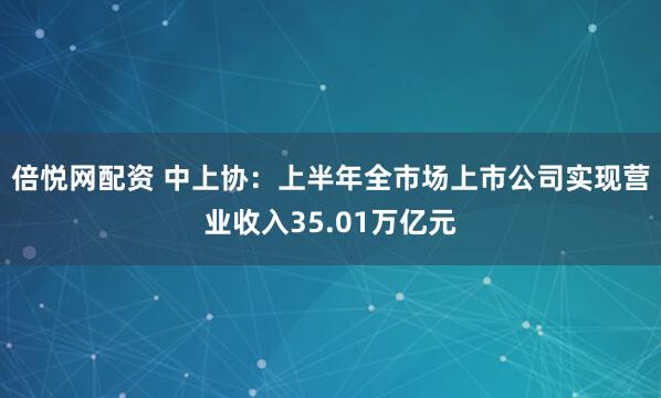 倍悦网配资 中上协：上半年全市场上市公司实现营业收入35.01万亿元