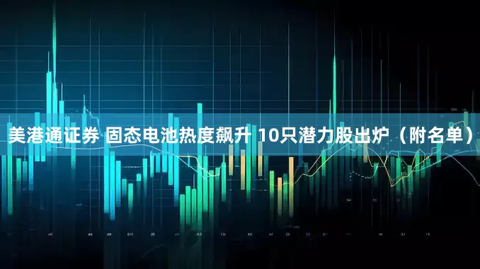 美港通证券 固态电池热度飙升 10只潜力股出炉（附名单）